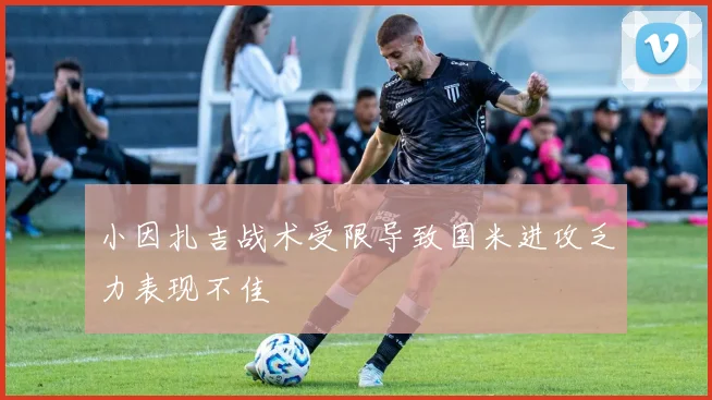小因扎吉战术受限导致国米进攻乏力表现不佳